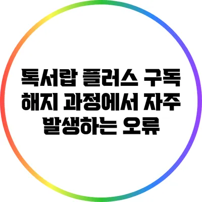 톡서랍 플러스 구독 해지 과정에서 자주 발생하는 오류