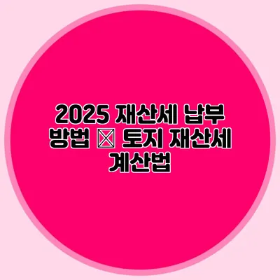 2025 재산세 납부 방법 – 토지 재산세 계산법