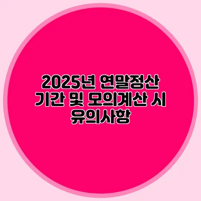 2025년 연말정산 기간 및 모의계산 시 유의사항