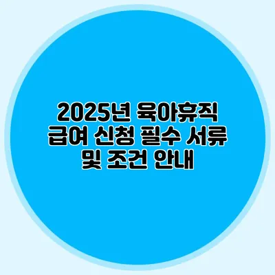 2025년 육아휴직 급여 신청 필수 서류 및 조건 안내