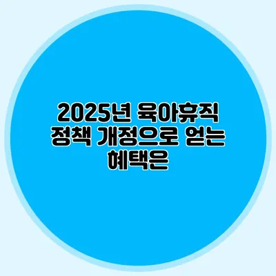 2025년 육아휴직 정책 개정으로 얻는 혜택은?
