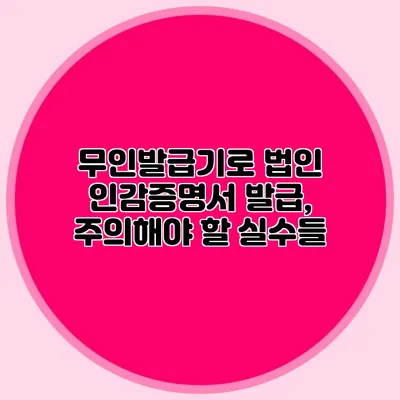무인발급기로 법인 인감증명서 발급, 주의해야 할 실수들