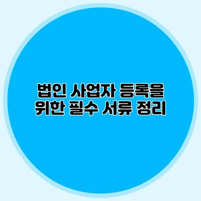 법인 사업자 등록을 위한 필수 서류 정리