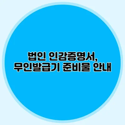 법인 인감증명서, 무인발급기 준비물 안내