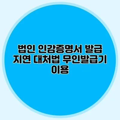 법인 인감증명서 발급 지연 대처법 무인발급기 이용