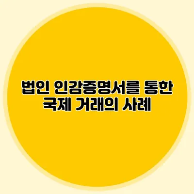 법인 인감증명서를 통한 국제 거래의 사례