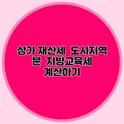 상가 재산세 / 도시지역 분 / 지방교육세 계산하기