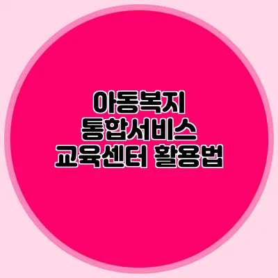 아동복지 통합서비스 교육센터 활용법