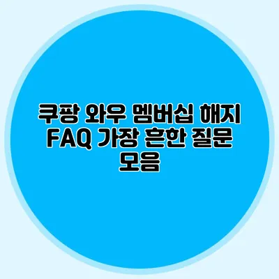 쿠팡 와우 멤버십 해지 FAQ 가장 흔한 질문 모음
