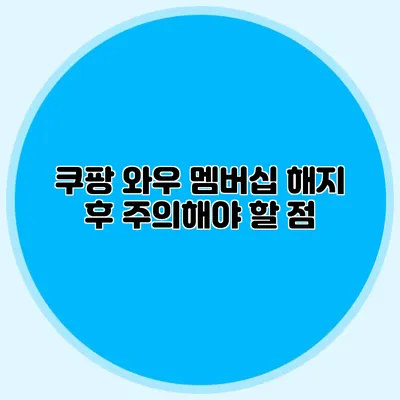 쿠팡 와우 멤버십 해지 후 주의해야 할 점