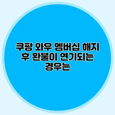 쿠팡 와우 멤버십 해지 후 환불이 연기되는 경우는?