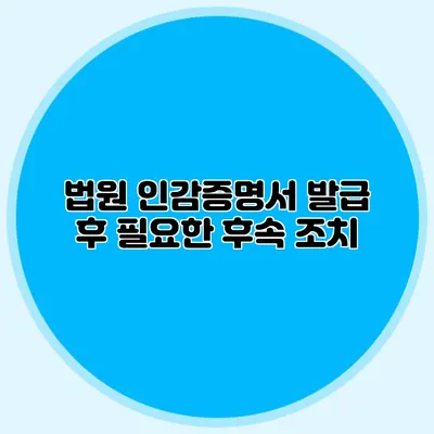 법원 인감증명서 발급 후 필요한 후속 조치