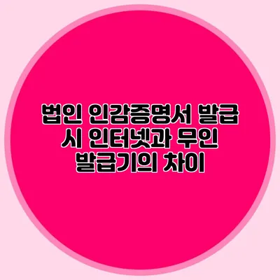 법인 인감증명서 발급 시 인터넷과 무인 발급기의 차이