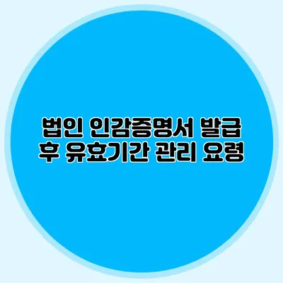 법인 인감증명서 발급 후 유효기간 관리 요령