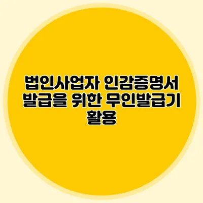 법인사업자 인감증명서 발급을 위한 무인발급기 활용
